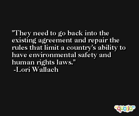 They need to go back into the existing agreement and repair the rules that limit a country's ability to have environmental safety and human rights laws. -Lori Wallach