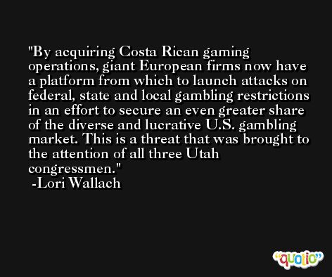 By acquiring Costa Rican gaming operations, giant European firms now have a platform from which to launch attacks on federal, state and local gambling restrictions in an effort to secure an even greater share of the diverse and lucrative U.S. gambling market. This is a threat that was brought to the attention of all three Utah congressmen. -Lori Wallach