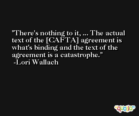There's nothing to it, ... The actual text of the [CAFTA] agreement is what's binding and the text of the agreement is a catastrophe. -Lori Wallach