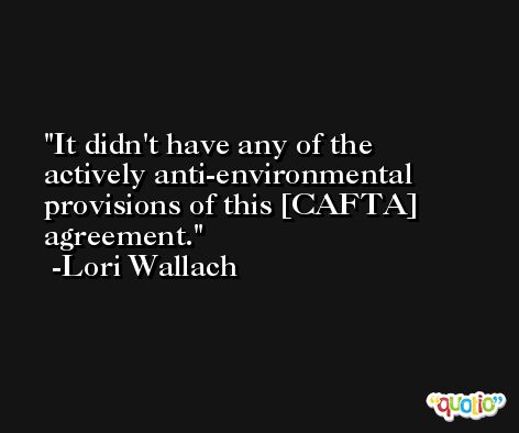It didn't have any of the actively anti-environmental provisions of this [CAFTA] agreement. -Lori Wallach