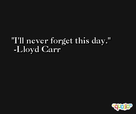 I'll never forget this day. -Lloyd Carr
