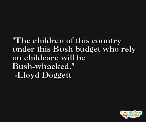 The children of this country under this Bush budget who rely on childcare will be Bush-whacked. -Lloyd Doggett