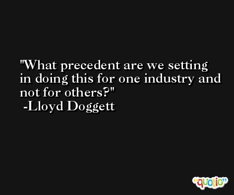 What precedent are we setting in doing this for one industry and not for others? -Lloyd Doggett