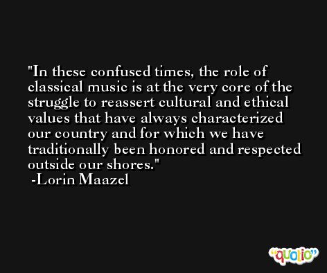 In these confused times, the role of classical music is at the very core of the struggle to reassert cultural and ethical values that have always characterized our country and for which we have traditionally been honored and respected outside our shores. -Lorin Maazel