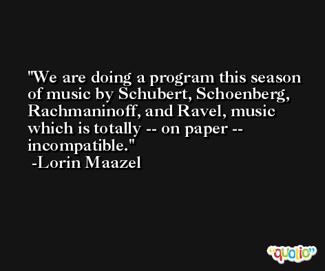 We are doing a program this season of music by Schubert, Schoenberg, Rachmaninoff, and Ravel, music which is totally -- on paper -- incompatible. -Lorin Maazel