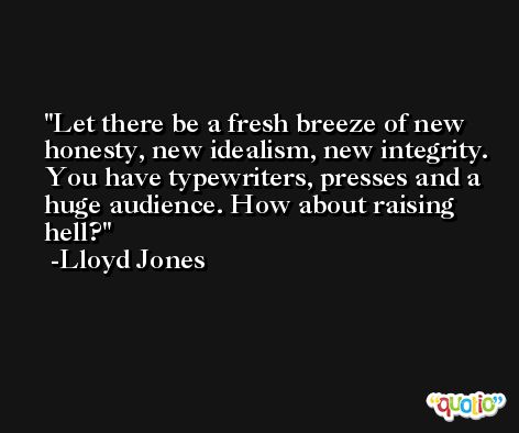 Let there be a fresh breeze of new honesty, new idealism, new integrity. You have typewriters, presses and a huge audience. How about raising hell? -Lloyd Jones