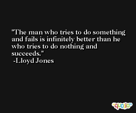 The man who tries to do something and fails is infinitely better than he who tries to do nothing and succeeds. -Lloyd Jones