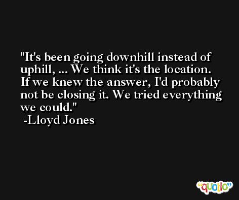 It's been going downhill instead of uphill, ... We think it's the location. If we knew the answer, I'd probably not be closing it. We tried everything we could. -Lloyd Jones