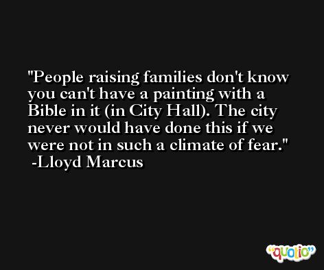 People raising families don't know you can't have a painting with a Bible in it (in City Hall). The city never would have done this if we were not in such a climate of fear. -Lloyd Marcus