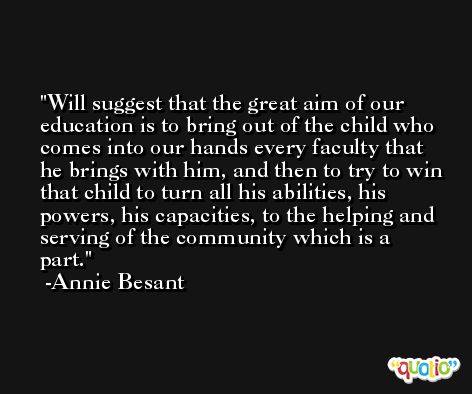 Will suggest that the great aim of our education is to bring out of the child who comes into our hands every faculty that he brings with him, and then to try to win that child to turn all his abilities, his powers, his capacities, to the helping and serving of the community which is a part. -Annie Besant