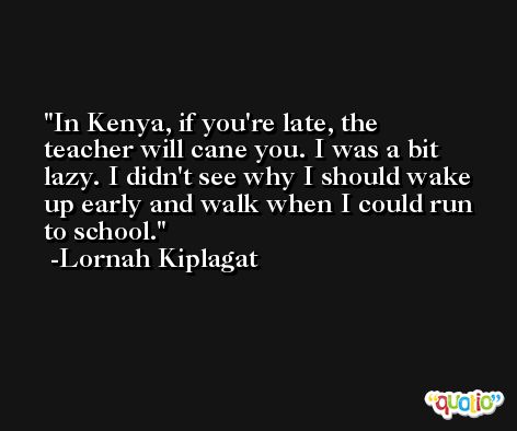 In Kenya, if you're late, the teacher will cane you. I was a bit lazy. I didn't see why I should wake up early and walk when I could run to school. -Lornah Kiplagat