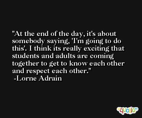 At the end of the day, it's about somebody saying, 'I'm going to do this'. I think its really exciting that students and adults are coming together to get to know each other and respect each other. -Lorne Adrain