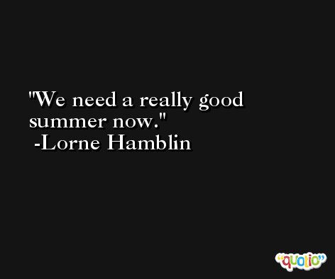We need a really good summer now. -Lorne Hamblin