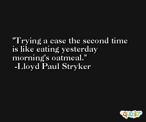 Trying a case the second time is like eating yesterday morning's oatmeal. -Lloyd Paul Stryker