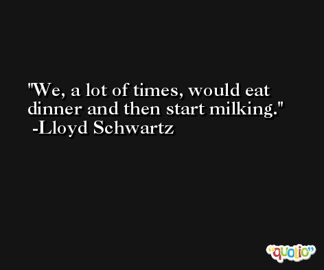 We, a lot of times, would eat dinner and then start milking. -Lloyd Schwartz