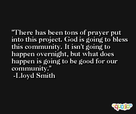 There has been tons of prayer put into this project. God is going to bless this community. It isn't going to happen overnight, but what does happen is going to be good for our community. -Lloyd Smith