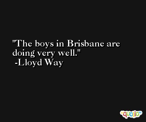 The boys in Brisbane are doing very well. -Lloyd Way