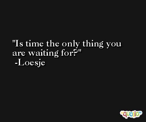 Is time the only thing you are waiting for? -Loesje