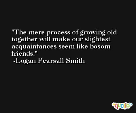 The mere process of growing old together will make our slightest acquaintances seem like bosom friends. -Logan Pearsall Smith