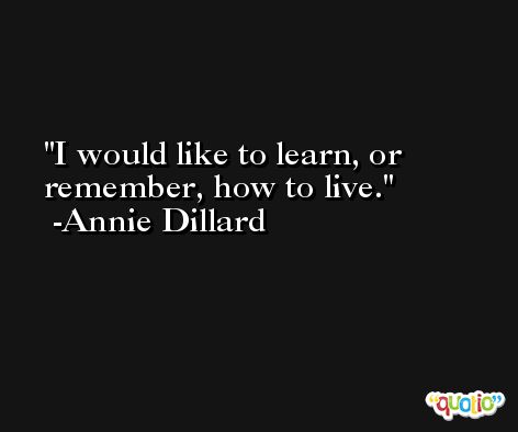 I would like to learn, or remember, how to live. -Annie Dillard