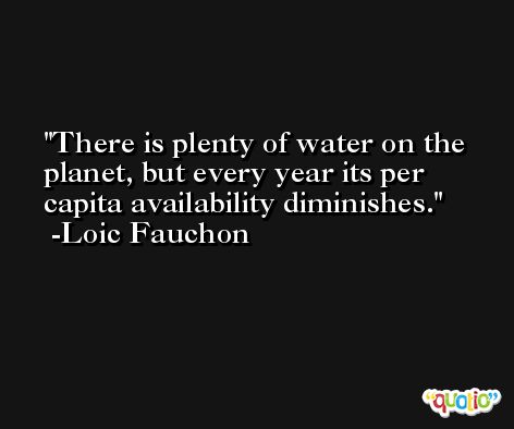 There is plenty of water on the planet, but every year its per capita availability diminishes. -Loic Fauchon