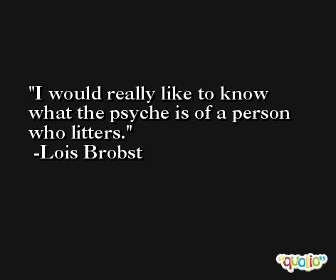 I would really like to know what the psyche is of a person who litters. -Lois Brobst