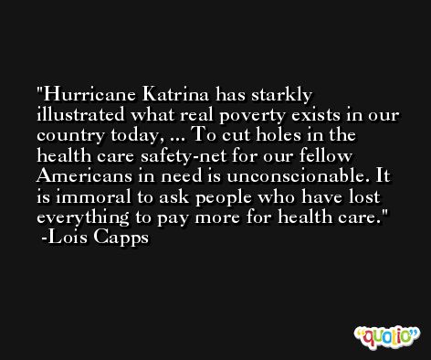 Hurricane Katrina has starkly illustrated what real poverty exists in our country today, ... To cut holes in the health care safety-net for our fellow Americans in need is unconscionable. It is immoral to ask people who have lost everything to pay more for health care. -Lois Capps