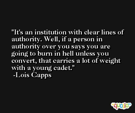 It's an institution with clear lines of authority. Well, if a person in authority over you says you are going to burn in hell unless you convert, that carries a lot of weight with a young cadet. -Lois Capps