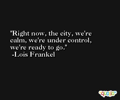 Right now, the city, we're calm, we're under control, we're ready to go. -Lois Frankel