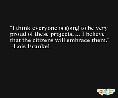 I think everyone is going to be very proud of these projects, ... I believe that the citizens will embrace them. -Lois Frankel