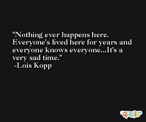 Nothing ever happens here. Everyone's lived here for years and everyone knows everyone...It's a very sad time. -Lois Kopp