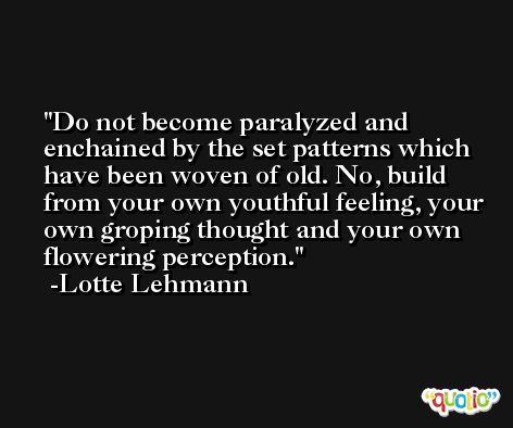 Do not become paralyzed and enchained by the set patterns which have been woven of old. No, build from your own youthful feeling, your own groping thought and your own flowering perception. -Lotte Lehmann