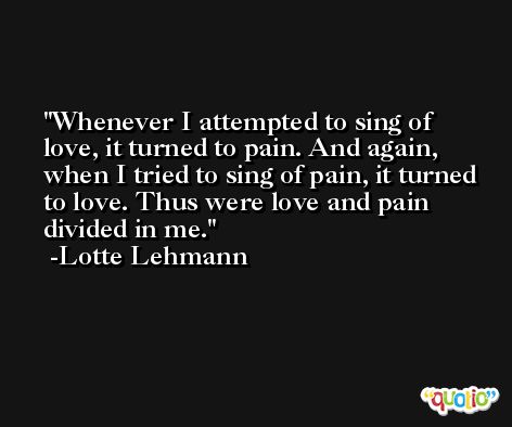 Whenever I attempted to sing of love, it turned to pain. And again, when I tried to sing of pain, it turned to love. Thus were love and pain divided in me. -Lotte Lehmann