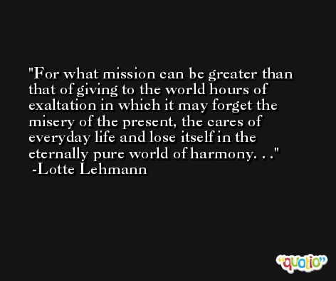 For what mission can be greater than that of giving to the world hours of exaltation in which it may forget the misery of the present, the cares of everyday life and lose itself in the eternally pure world of harmony. . . -Lotte Lehmann