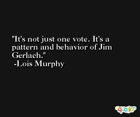It's not just one vote. It's a pattern and behavior of Jim Gerlach. -Lois Murphy
