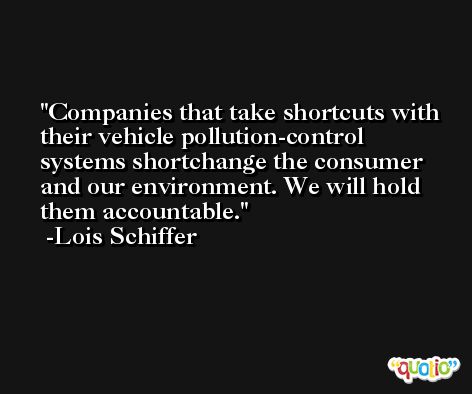 Companies that take shortcuts with their vehicle pollution-control systems shortchange the consumer and our environment. We will hold them accountable. -Lois Schiffer