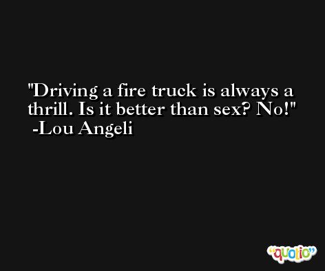 Driving a fire truck is always a thrill. Is it better than sex? No! -Lou Angeli