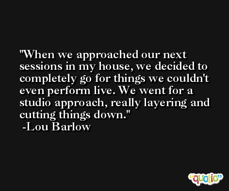 When we approached our next sessions in my house, we decided to completely go for things we couldn't even perform live. We went for a studio approach, really layering and cutting things down. -Lou Barlow