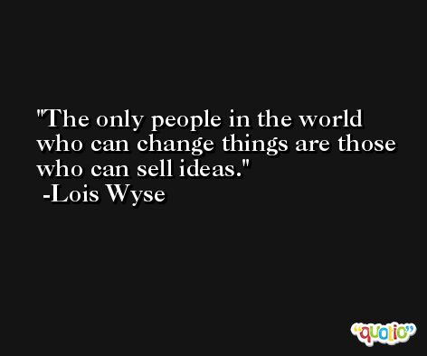 The only people in the world who can change things are those who can sell ideas. -Lois Wyse