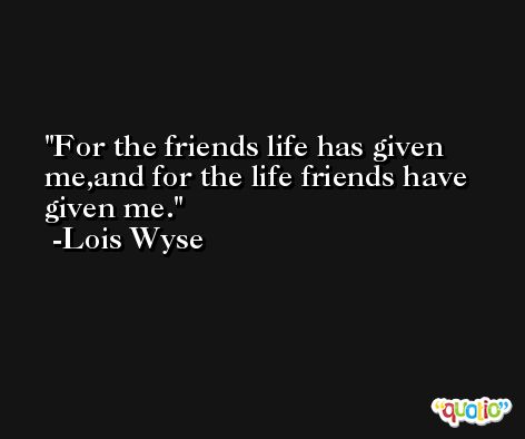 For the friends life has given me,and for the life friends have given me. -Lois Wyse
