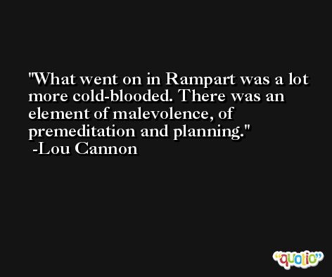 What went on in Rampart was a lot more cold-blooded. There was an element of malevolence, of premeditation and planning. -Lou Cannon