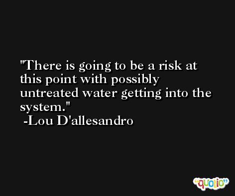There is going to be a risk at this point with possibly untreated water getting into the system. -Lou D'allesandro