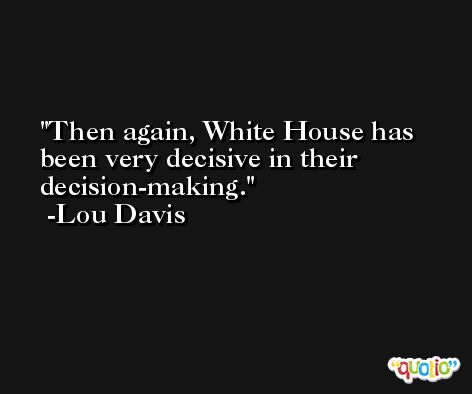 Then again, White House has been very decisive in their decision-making. -Lou Davis