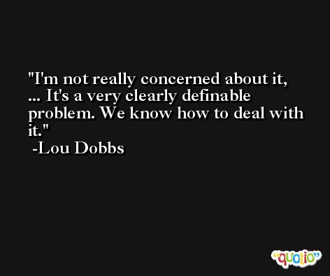 I'm not really concerned about it, ... It's a very clearly definable problem. We know how to deal with it. -Lou Dobbs