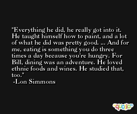 Everything he did, he really got into it. He taught himself how to paint, and a lot of what he did was pretty good. ... And for me, eating is something you do three times a day because you're hungry. For Bill, dining was an adventure. He loved ethnic foods and wines. He studied that, too. -Lon Simmons