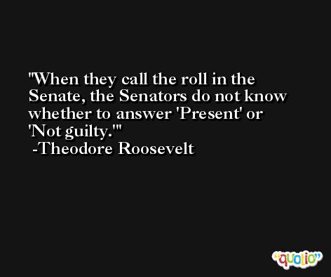 When they call the roll in the Senate, the Senators do not know whether to answer 'Present' or 'Not guilty.' -Theodore Roosevelt