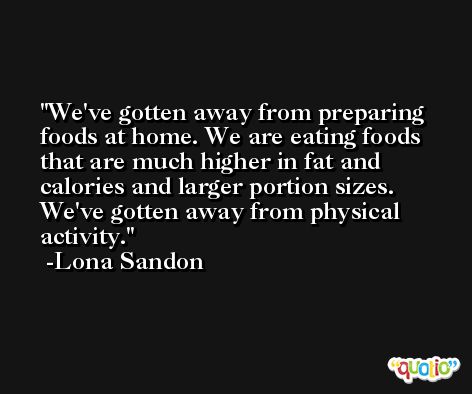 We've gotten away from preparing foods at home. We are eating foods that are much higher in fat and calories and larger portion sizes. We've gotten away from physical activity. -Lona Sandon