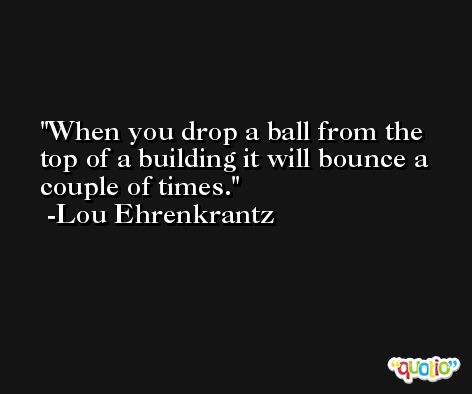 When you drop a ball from the top of a building it will bounce a couple of times. -Lou Ehrenkrantz