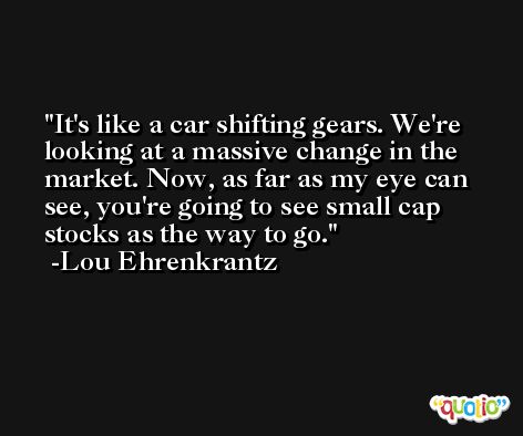 It's like a car shifting gears. We're looking at a massive change in the market. Now, as far as my eye can see, you're going to see small cap stocks as the way to go. -Lou Ehrenkrantz