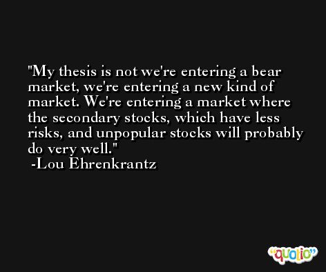My thesis is not we're entering a bear market, we're entering a new kind of market. We're entering a market where the secondary stocks, which have less risks, and unpopular stocks will probably do very well. -Lou Ehrenkrantz